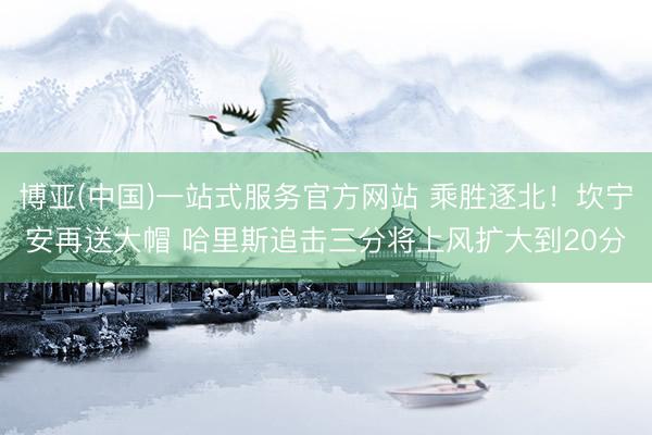 博亚(中国)一站式服务官方网站 乘胜逐北！坎宁安再送大帽 哈里斯追击三分将上风扩大到20分