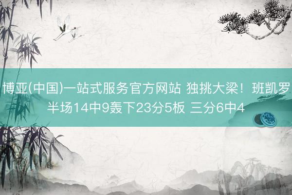 博亚(中国)一站式服务官方网站 独挑大梁！班凯罗半场14中9轰下23分5板 三分6中4