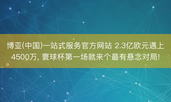 博亚(中国)一站式服务官方网站 2.3亿欧元遇上4500万, 寰球杯第一场就来个最有悬念对局!
