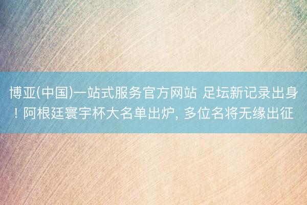 博亚(中国)一站式服务官方网站 足坛新记录出身! 阿根廷寰宇杯大名单出炉， 多位名将无缘出征