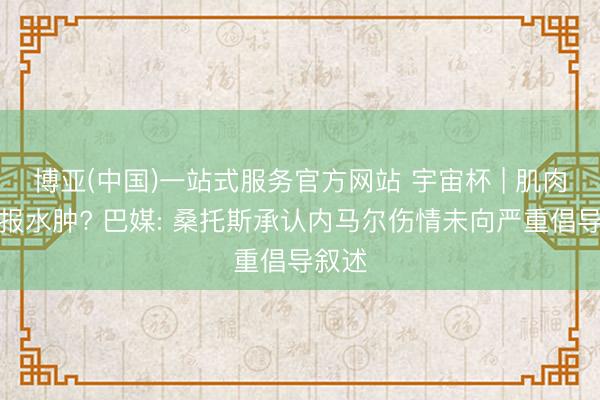 博亚(中国)一站式服务官方网站 宇宙杯 | 肌肉拉伤报水肿? 巴媒: 桑托斯承认内马尔伤情未向严重倡导叙述