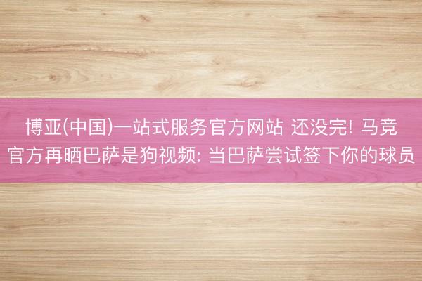 博亚(中国)一站式服务官方网站 还没完! 马竞官方再晒巴萨是狗视频: 当巴萨尝试签下你的球员