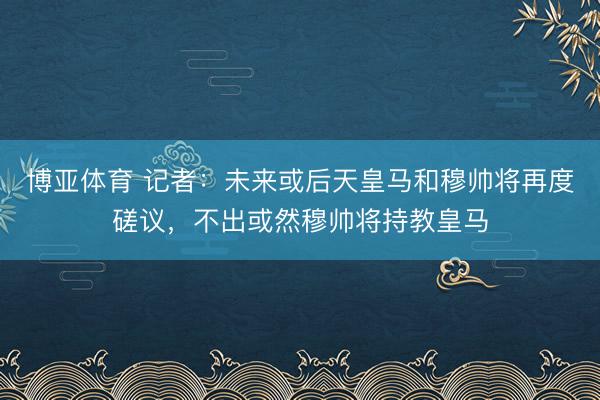 博亚体育 记者：未来或后天皇马和穆帅将再度磋议，不出或然穆帅将持教皇马