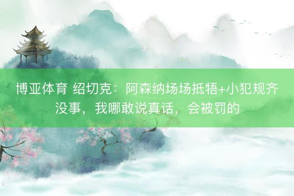 博亚体育 绍切克：阿森纳场场抵牾+小犯规齐没事，我哪敢说真话，会被罚的