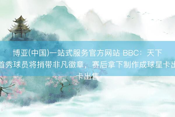 博亚(中国)一站式服务官方网站 BBC：天下杯首秀球员将捎带非凡徽章，赛后拿下制作成球星卡出售