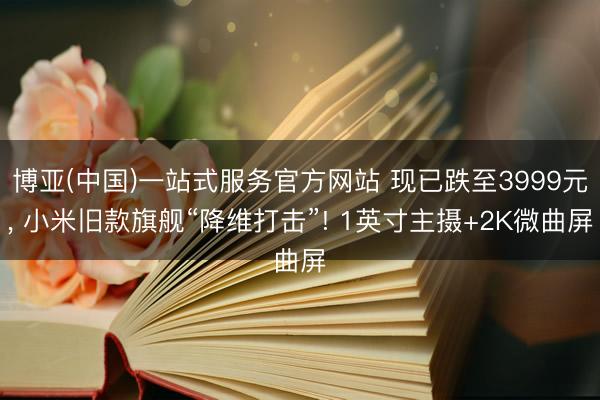 博亚(中国)一站式服务官方网站 现已跌至3999元， 小米旧款旗舰“降维打击”! 1英寸主摄+2K微曲屏