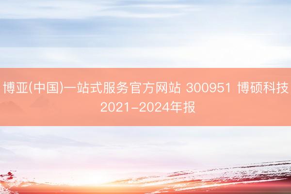 博亚(中国)一站式服务官方网站 300951 博硕科技 2021-2024年报
