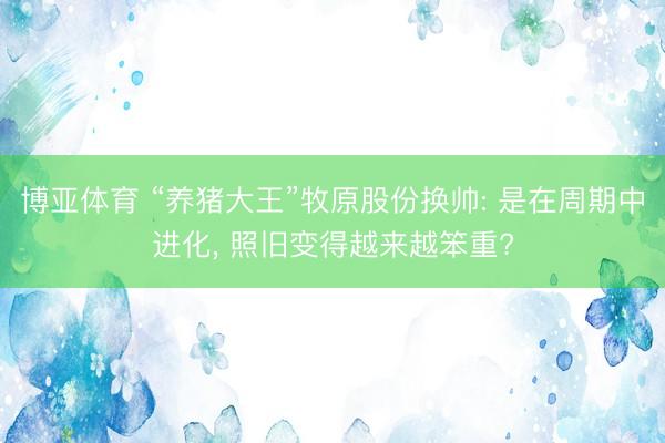 博亚体育 “养猪大王”牧原股份换帅: 是在周期中进化， 照旧变得越来越笨重?