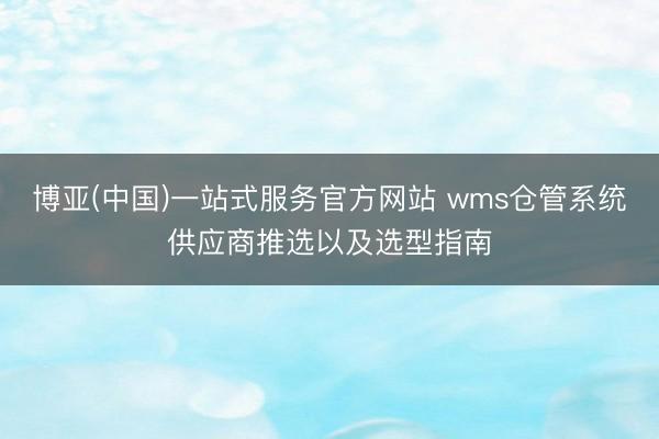 博亚(中国)一站式服务官方网站 wms仓管系统供应商推选以及选型指南