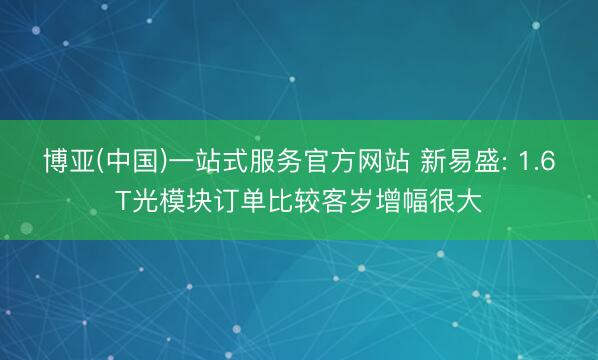 博亚(中国)一站式服务官方网站 新易盛: 1.6T光模块订单比较客岁增幅很大