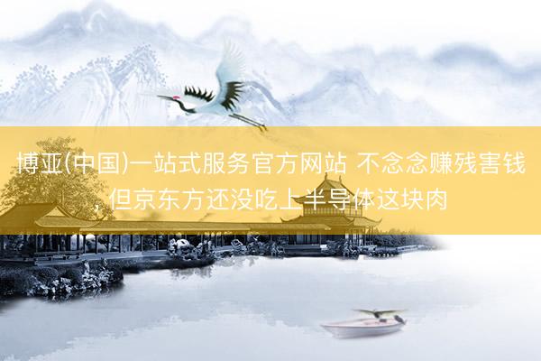 博亚(中国)一站式服务官方网站 不念念赚残害钱， 但京东方还没吃上半导体这块肉