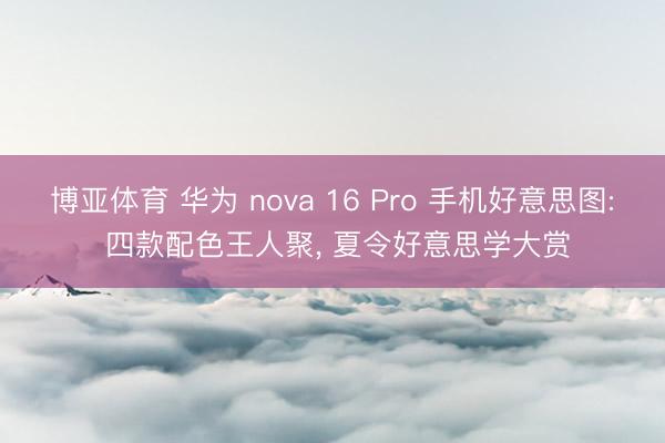博亚体育 华为 nova 16 Pro 手机好意思图: 四款配色王人聚， 夏令好意思学大赏