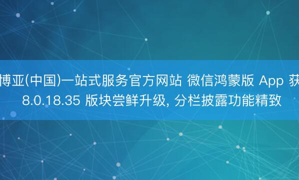 博亚(中国)一站式服务官方网站 微信鸿蒙版 App 获 8.0.18.35 版块尝鲜升级, 分栏披露功能精致