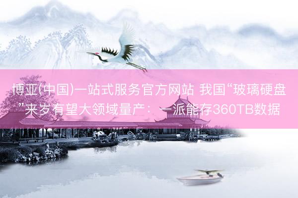 博亚(中国)一站式服务官方网站 我国“玻璃硬盘”来岁有望大领域量产：一派能存360TB数据