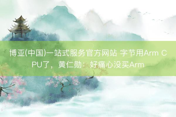 博亚(中国)一站式服务官方网站 字节用Arm CPU了，黄仁勋：好痛心没买Arm