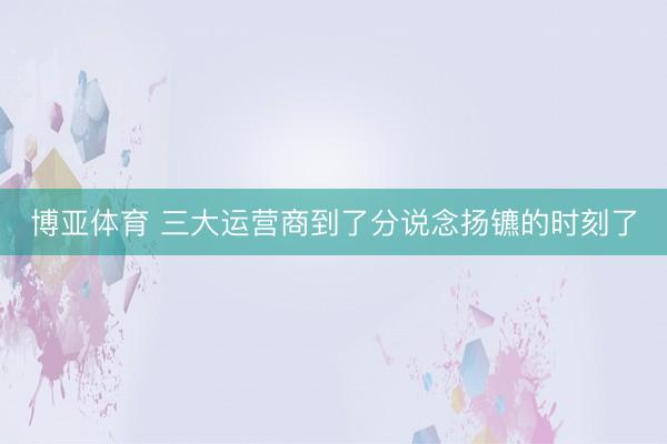 博亚体育 三大运营商到了分说念扬镳的时刻了