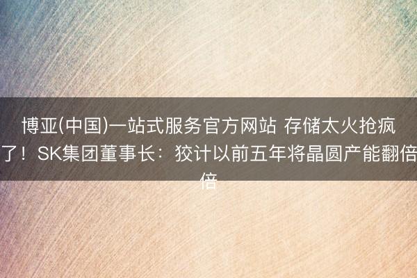 博亚(中国)一站式服务官方网站 存储太火抢疯了！SK集团董事长：狡计以前五年将晶圆产能翻倍