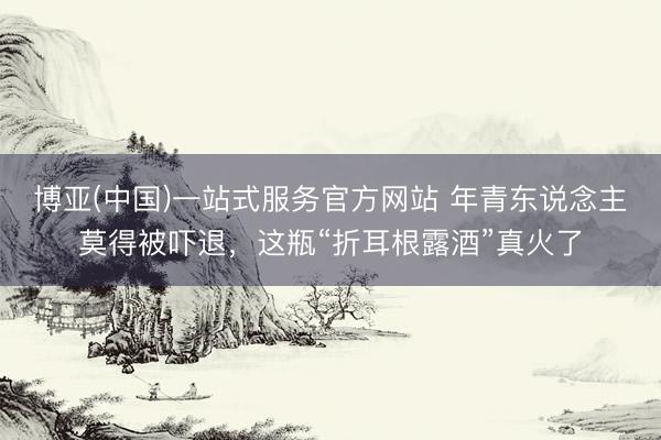 博亚(中国)一站式服务官方网站 年青东说念主莫得被吓退，这瓶“折耳根露酒”真火了