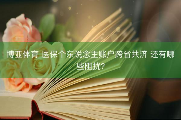 博亚体育 医保个东说念主账户跨省共济 还有哪些阻扰？
