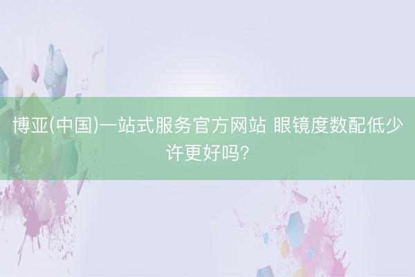 博亚(中国)一站式服务官方网站 眼镜度数配低少许更好吗？