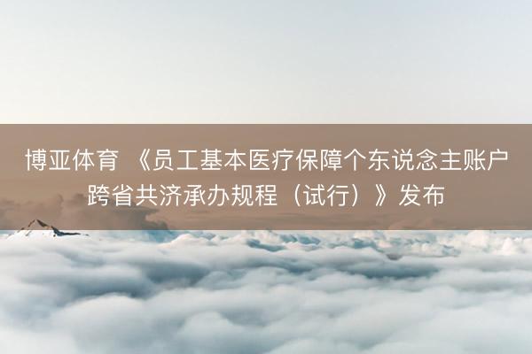 博亚体育 《员工基本医疗保障个东说念主账户跨省共济承办规程（试行）》发布