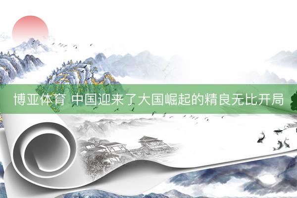 博亚体育 中国迎来了大国崛起的精良无比开局
