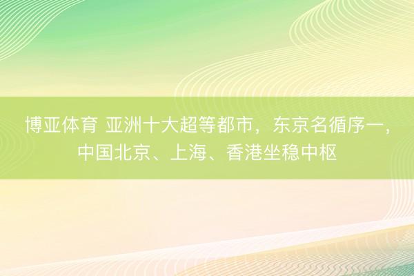 博亚体育 亚洲十大超等都市，东京名循序一，中国北京、上海、香港坐稳中枢