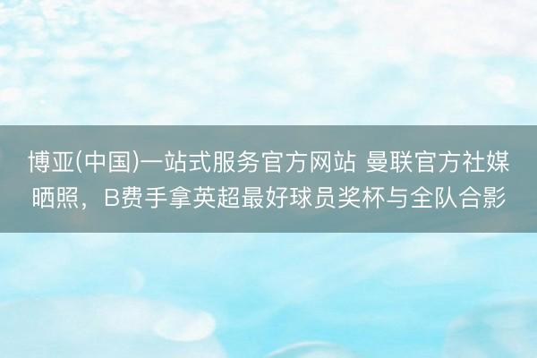 博亚(中国)一站式服务官方网站 曼联官方社媒晒照,B费手拿英超最好球员奖杯与全队合影
