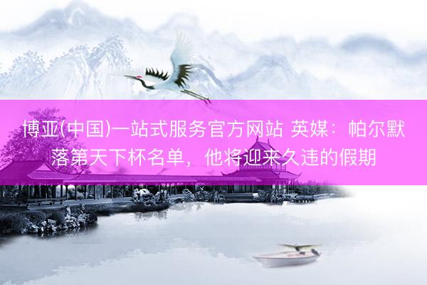 博亚(中国)一站式服务官方网站 英媒：帕尔默落第天下杯名单，他将迎来久违的假期