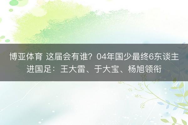 博亚体育 这届会有谁?04年国少最终6东谈主进国足:王大雷、于大宝、杨旭领衔