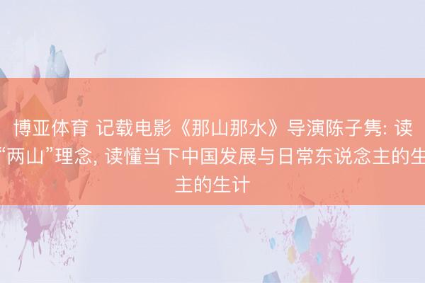 博亚体育 记载电影《那山那水》导演陈子隽: 读懂“两山”理念， 读懂当下中国发展与日常东说念主的生计