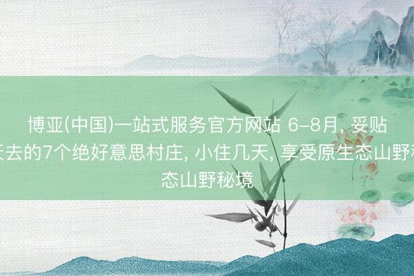 博亚(中国)一站式服务官方网站 6-8月， 妥贴夏天去的7个绝好意思村庄， 小住几天， 享受原生态山野秘境