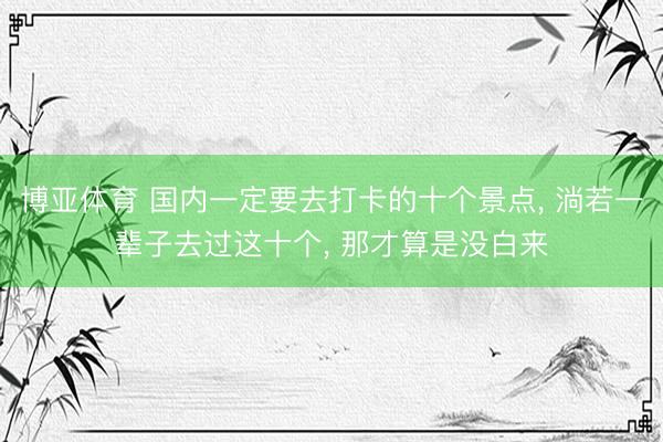 博亚体育 国内一定要去打卡的十个景点, 淌若一辈子去过这十个, 那才算是没白来