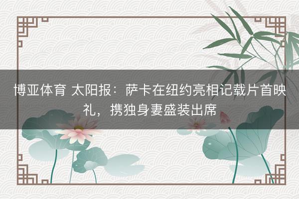 博亚体育 太阳报：萨卡在纽约亮相记载片首映礼，携独身妻盛装出席