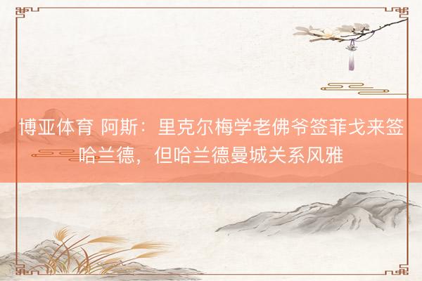 博亚体育 阿斯：里克尔梅学老佛爷签菲戈来签哈兰德，但哈兰德曼城关系风雅