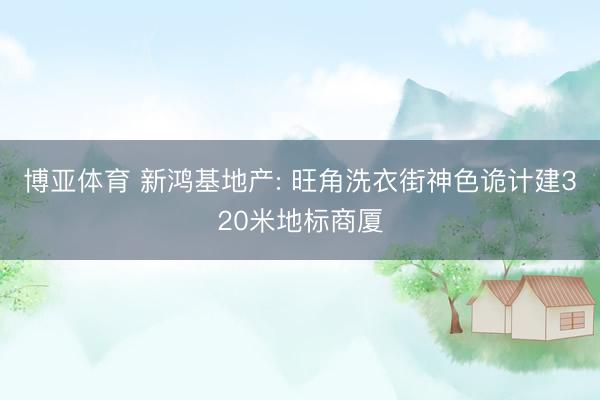 博亚体育 新鸿基地产: 旺角洗衣街神色诡计建320米地标商厦