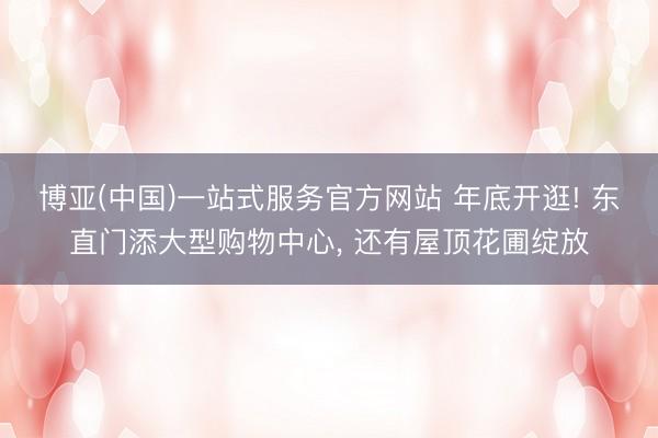博亚(中国)一站式服务官方网站 年底开逛! 东直门添大型购物中心, 还有屋顶花圃绽放
