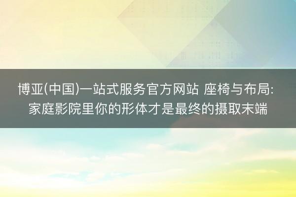 博亚(中国)一站式服务官方网站 座椅与布局: 家庭影院里你的形体才是最终的摄取末端