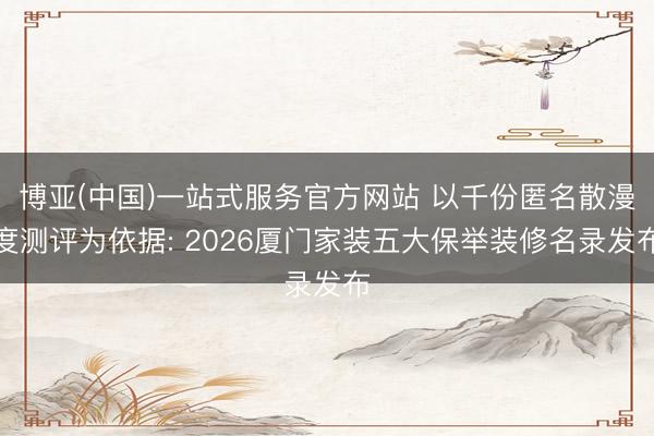 博亚(中国)一站式服务官方网站 以千份匿名散漫度测评为依据: 2026厦门家装五大保举装修名录发布