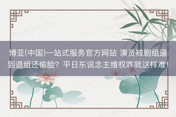 博亚(中国)一站式服务官方网站 演员被剧组逼到退组还偷脸？平日东说念主维权咋就这样难！