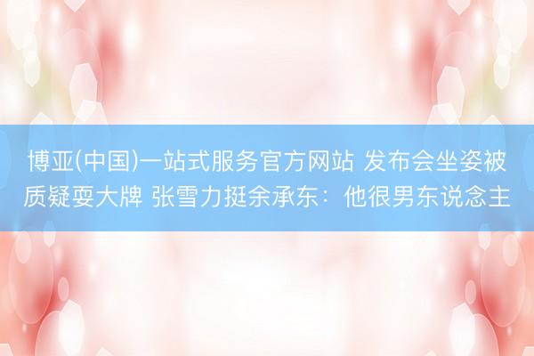 博亚(中国)一站式服务官方网站 发布会坐姿被质疑耍大牌 张雪力挺余承东：他很男东说念主