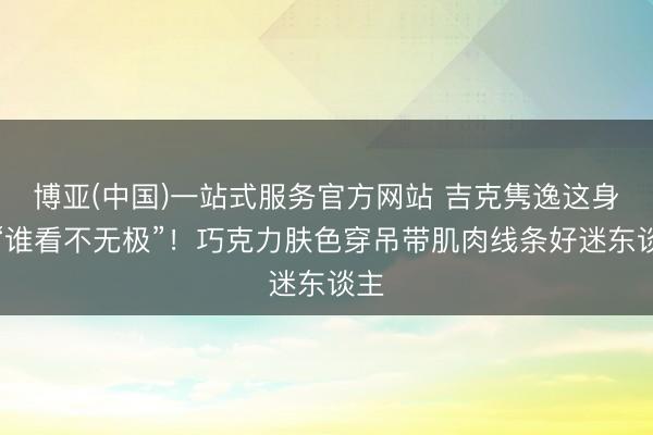 博亚(中国)一站式服务官方网站 吉克隽逸这身材“谁看不无极”！巧克力肤色穿吊带肌肉线条好迷东谈主
