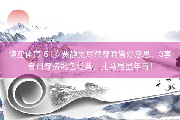 博亚体育 51岁贾静雯尽然穿啥皆好意思,3套春日穿搭配色经典,扎马尾显年青!
