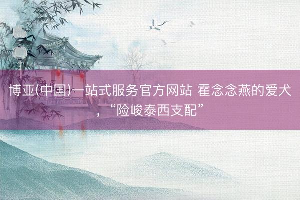 博亚(中国)一站式服务官方网站 霍念念燕的爱犬，“险峻泰西支配”