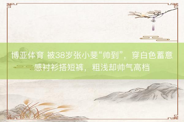 博亚体育 被38岁张小斐“帅到”，穿白色蓄意感衬衫搭短裤，粗浅却帅气高档