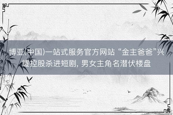 博亚(中国)一站式服务官方网站 “金主爸爸”兴耀控股杀进短剧， 男女主角名潜伏楼盘