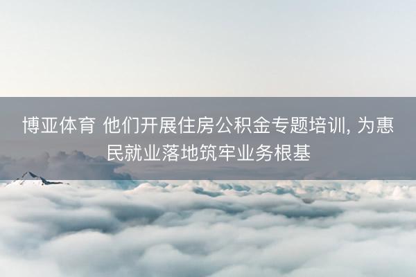 博亚体育 他们开展住房公积金专题培训， 为惠民就业落地筑牢业务根基