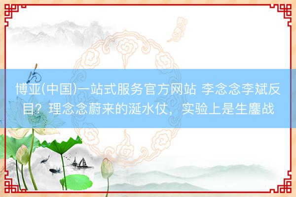 博亚(中国)一站式服务官方网站 李念念李斌反目？理念念蔚来的涎水仗，实验上是生鏖战