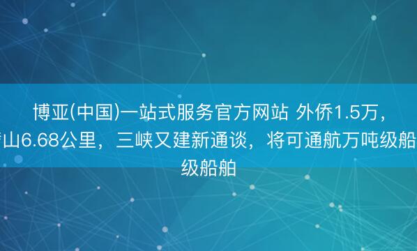 博亚(中国)一站式服务官方网站 外侨1.5万,劈山6.68公里,三峡又建新通谈,将可通航万吨级船舶