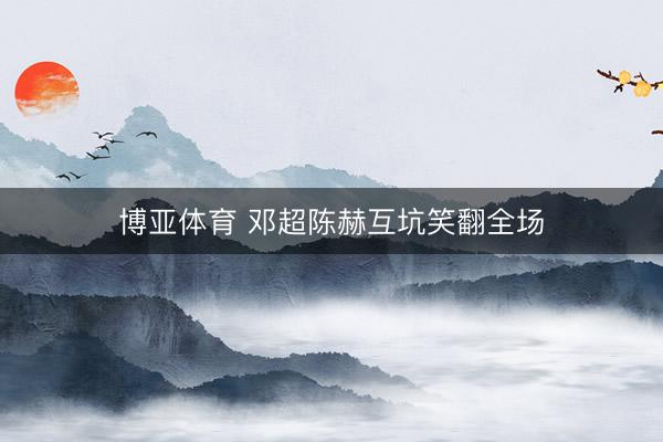博亚体育 邓超陈赫互坑笑翻全场